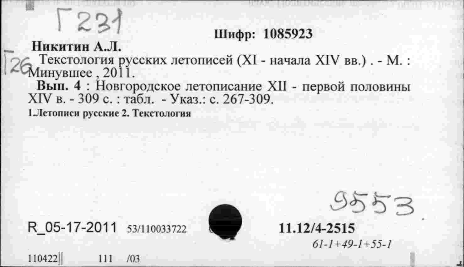 ﻿Шифр: 1085923
- Никитин А.Л.
Текстология русских летописей (XI - начала XIV вв.) . - М. : I '-ЧЛинувшее ,2011.
Вып. 4 : Новгородское летописание XII - первой половины XIV в. - 309 с. : табл. - Указ.: с. 267-309.
1 .Летописи русские 2. Текстология
R_05-17-2011 53/110033722
11.12/4-2515
61-1+49-1+55-1
І10422Ц
111 /03